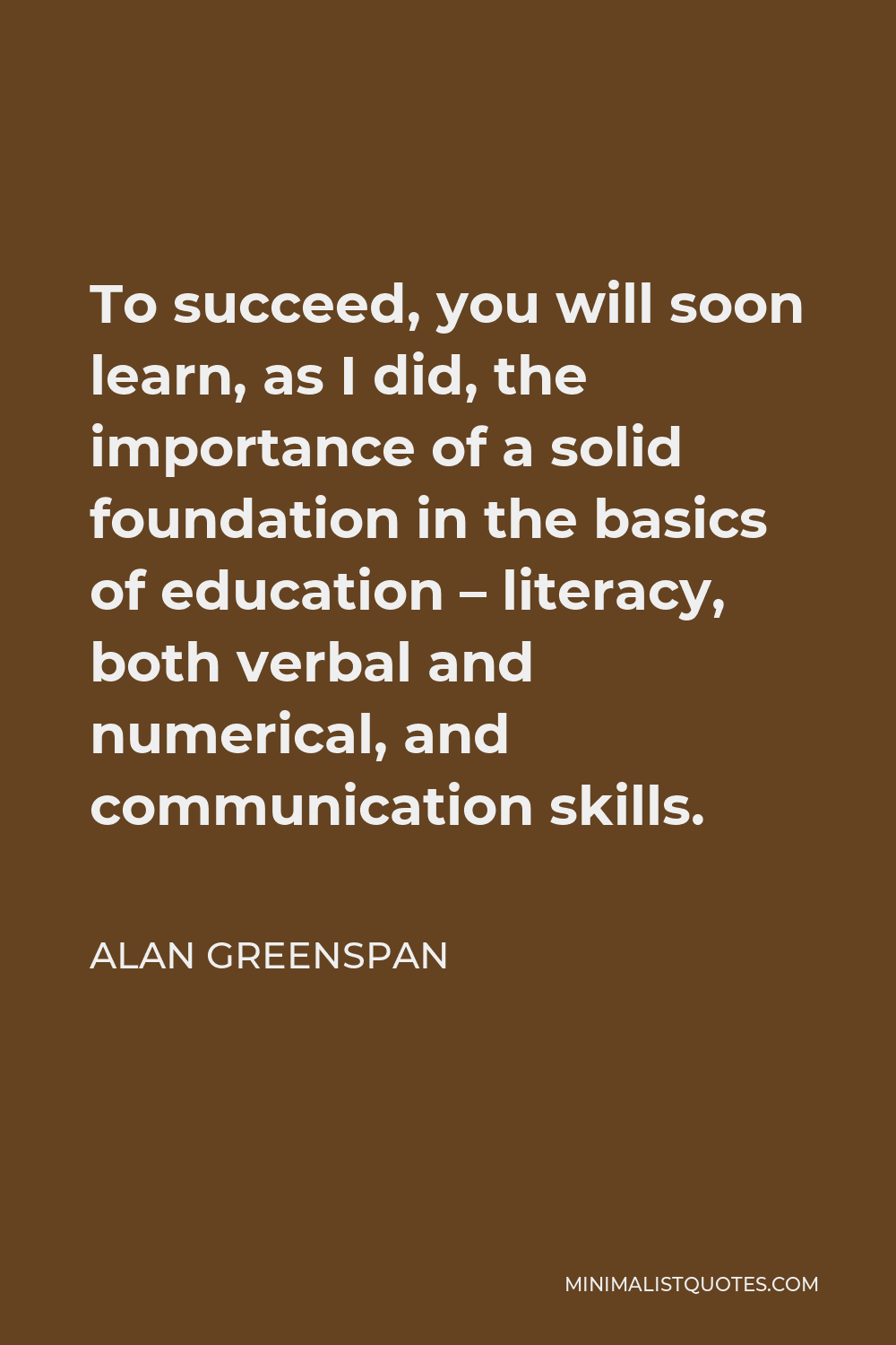 Alan Greenspan Quote - To succeed, you will soon learn, as I did, the importance of a solid foundation in the basics of education – literacy, both verbal and numerical, and communication skills.
