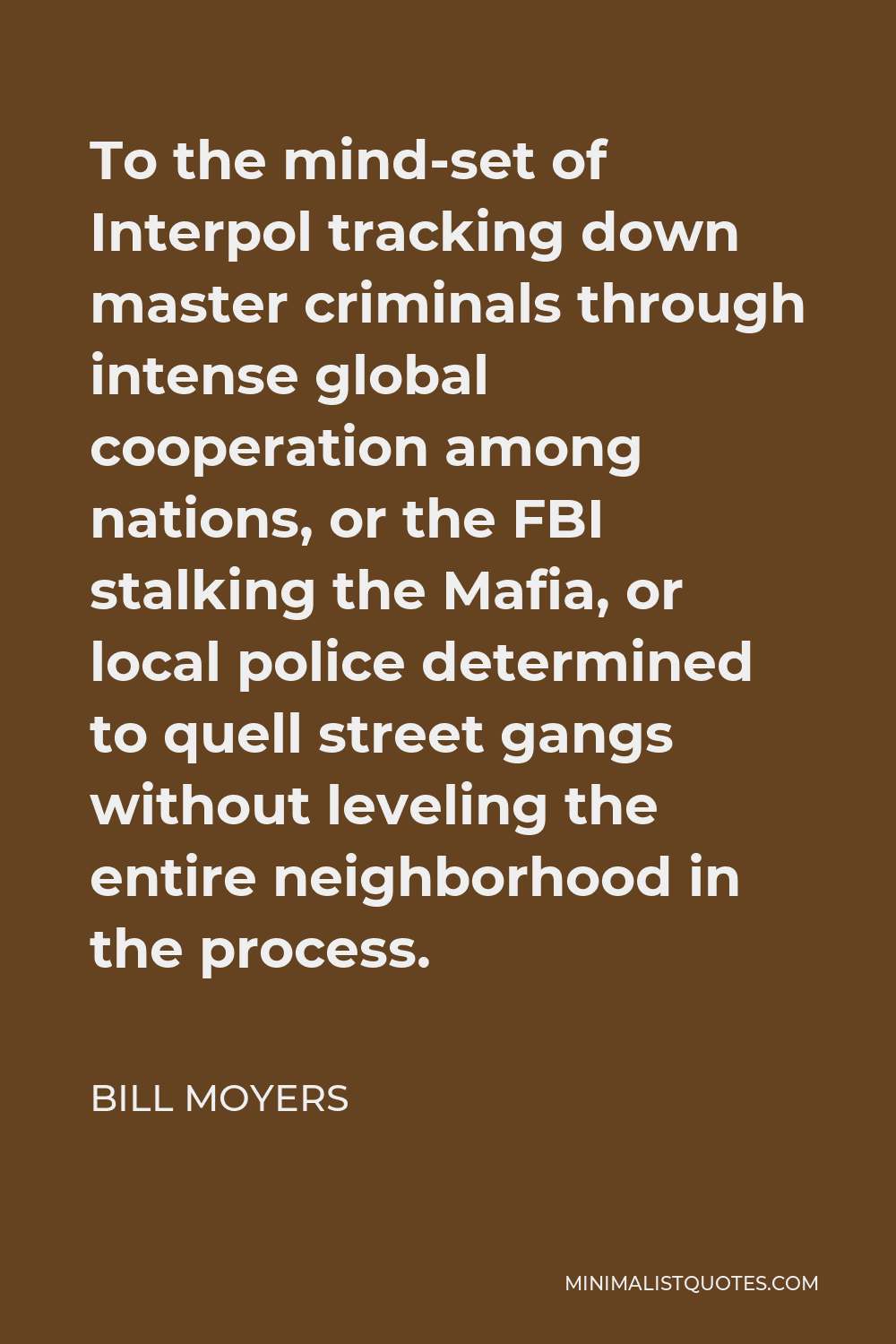 Bill Moyers Quote - To the mind-set of Interpol tracking down master criminals through intense global cooperation among nations, or the FBI stalking the Mafia, or local police determined to quell street gangs without leveling the entire neighborhood in the process.