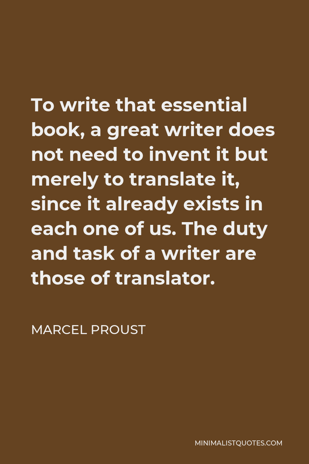 Marcel Proust Quote - To write that essential book, a great writer does not need to invent it but merely to translate it, since it already exists in each one of us. The duty and task of a writer are those of translator.