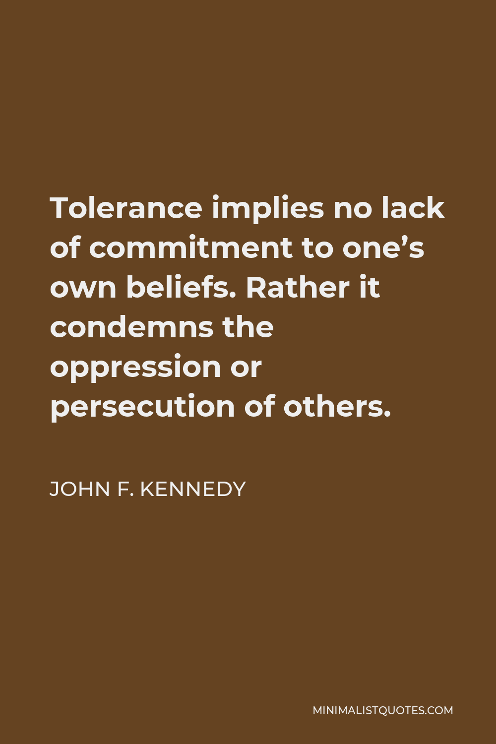 John F. Kennedy Quote - Tolerance implies no lack of commitment to one’s own beliefs. Rather it condemns the oppression or persecution of others.
