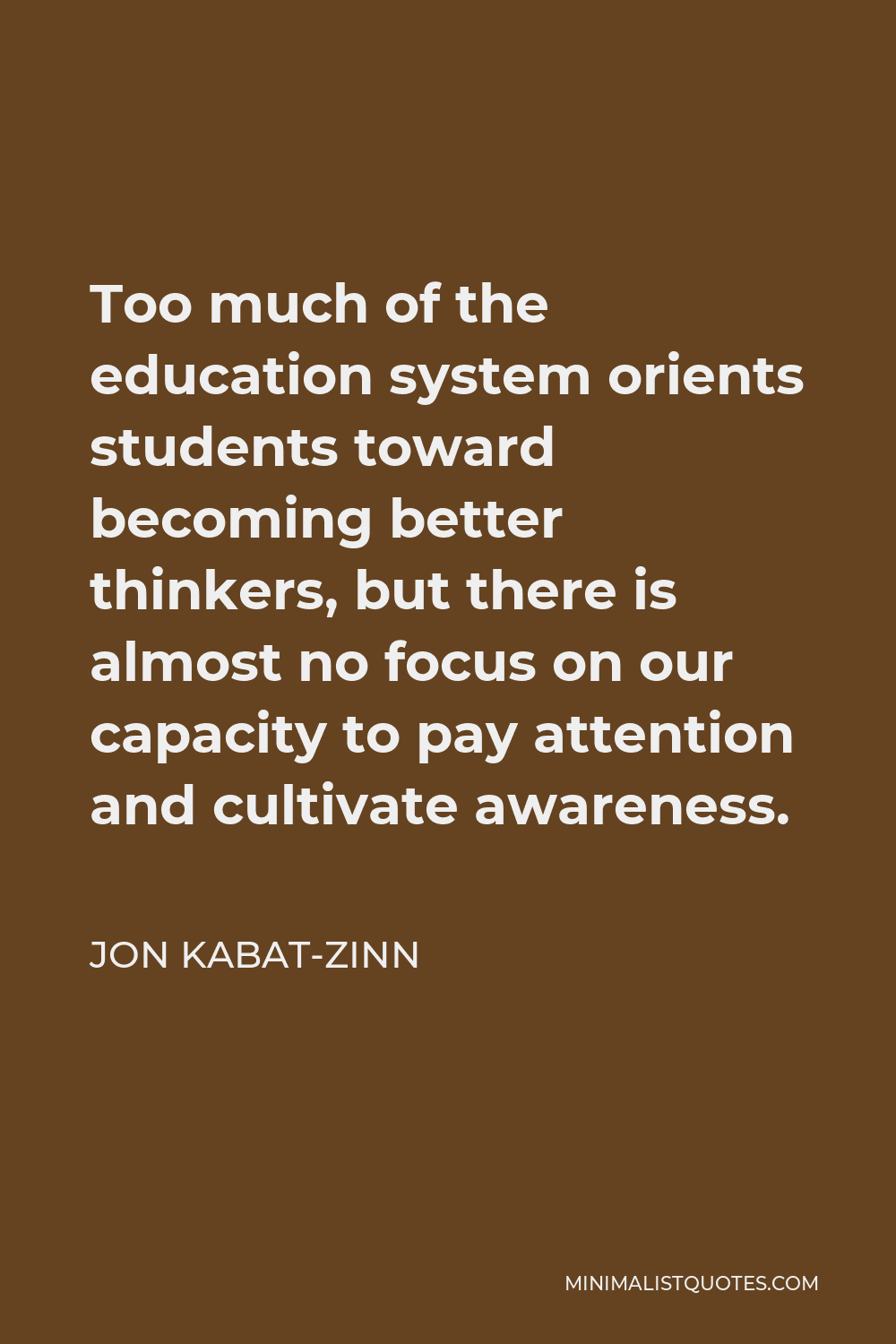 Jon Kabat-Zinn Quote - Too much of the education system orients students toward becoming better thinkers, but there is almost no focus on our capacity to pay attention and cultivate awareness.