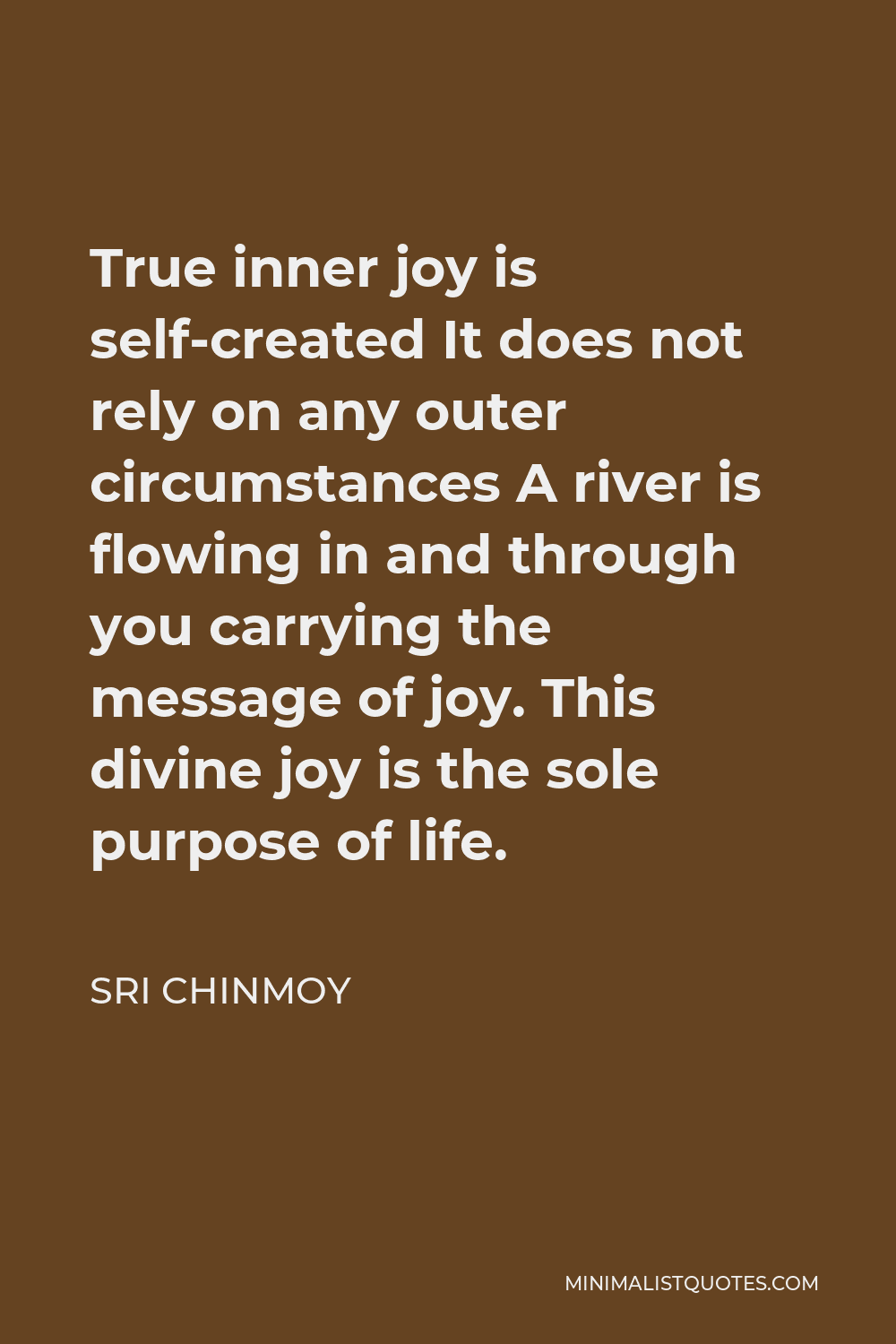 Sri Chinmoy Quote - True inner joy is self-created It does not rely on any outer circumstances A river is flowing in and through you carrying the message of joy. This divine joy is the sole purpose of life.