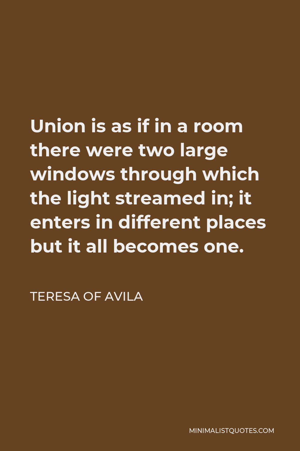 Teresa of Avila Quote - Union is as if in a room there were two large windows through which the light streamed in; it enters in different places but it all becomes one.
