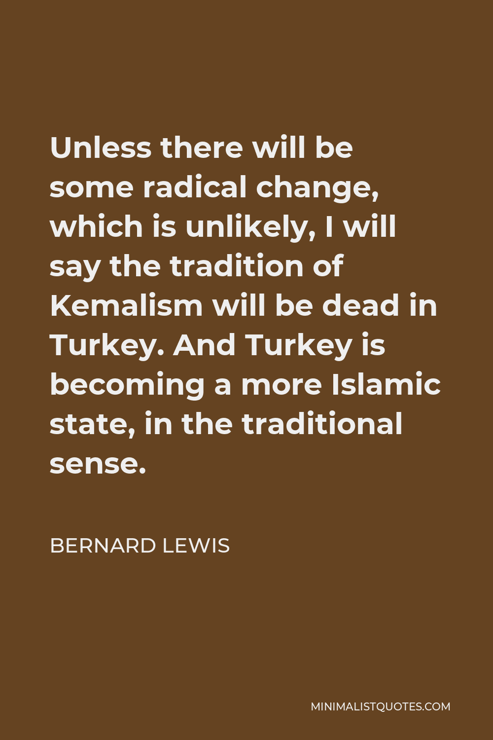 Bernard Lewis Quote - Unless there will be some radical change, which is unlikely, I will say the tradition of Kemalism will be dead in Turkey. And Turkey is becoming a more Islamic state, in the traditional sense.