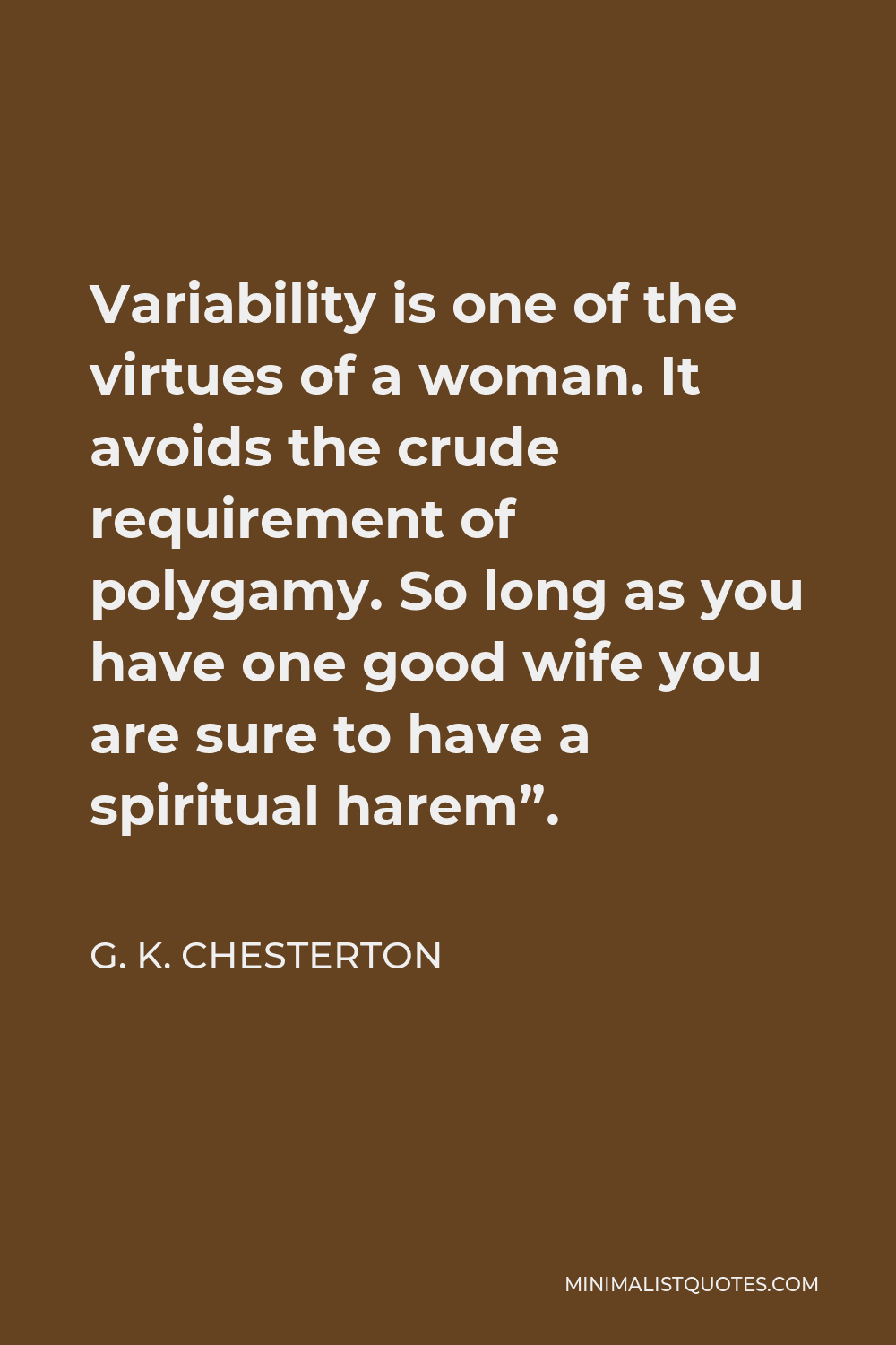 G. K. Chesterton Quote - Variability is one of the virtues of a woman. It avoids the crude requirement of polygamy. So long as you have one good wife you are sure to have a spiritual harem”.