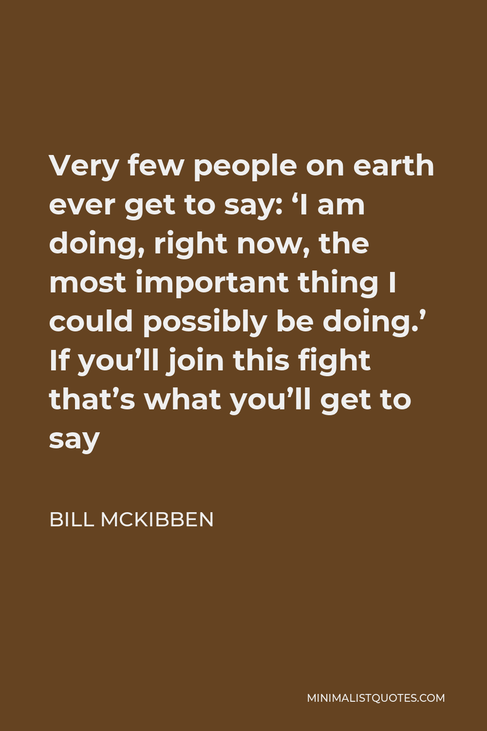 Bill McKibben Quote - Very few people on earth ever get to say: ‘I am doing, right now, the most important thing I could possibly be doing.’ If you’ll join this fight that’s what you’ll get to say