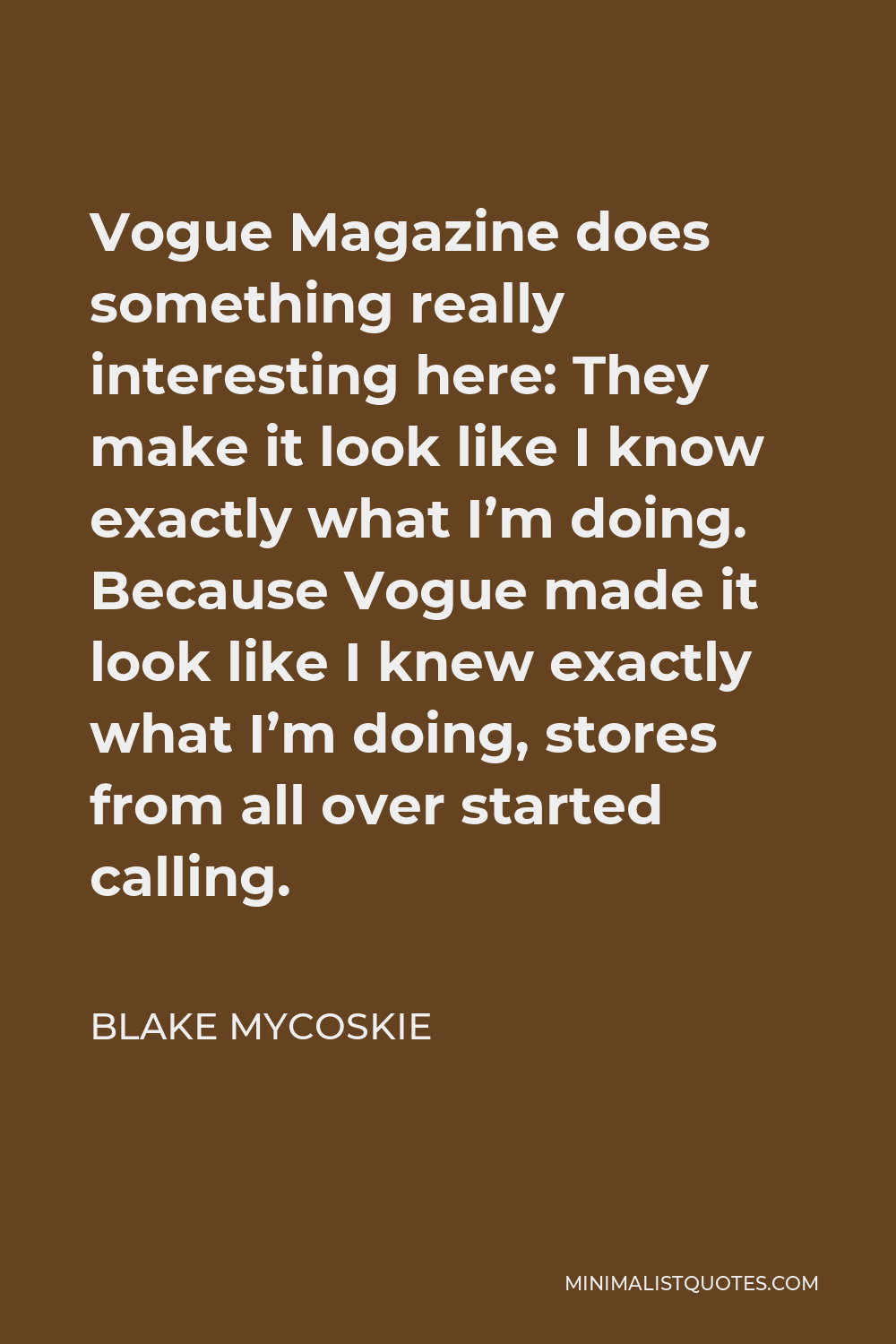Blake Mycoskie Quote - Vogue Magazine does something really interesting here: They make it look like I know exactly what I’m doing. Because Vogue made it look like I knew exactly what I’m doing, stores from all over started calling.