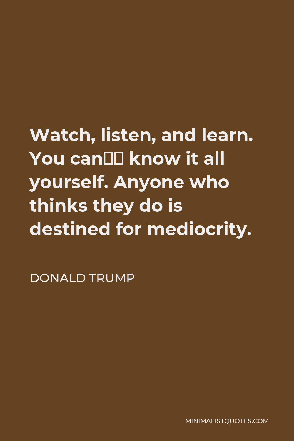 Donald Trump Quote - Watch, listen, and learn. You can’t know it all yourself. Anyone who thinks they do is destined for mediocrity.