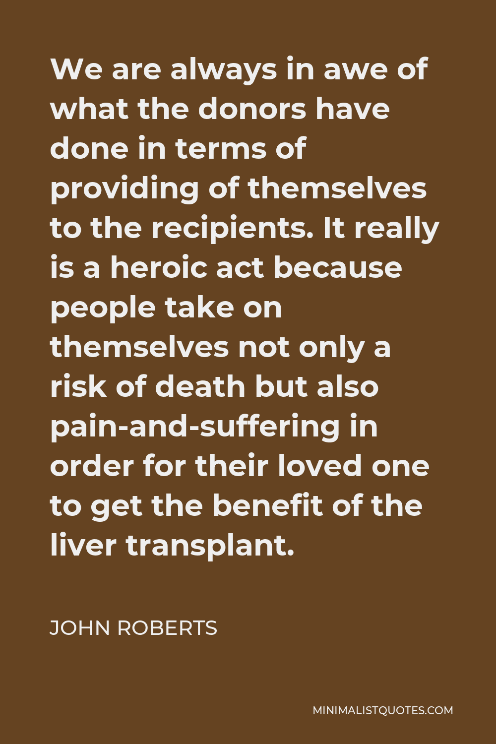 John Roberts Quote - We are always in awe of what the donors have done in terms of providing of themselves to the recipients. It really is a heroic act because people take on themselves not only a risk of death but also pain-and-suffering in order for their loved one to get the benefit of the liver transplant.