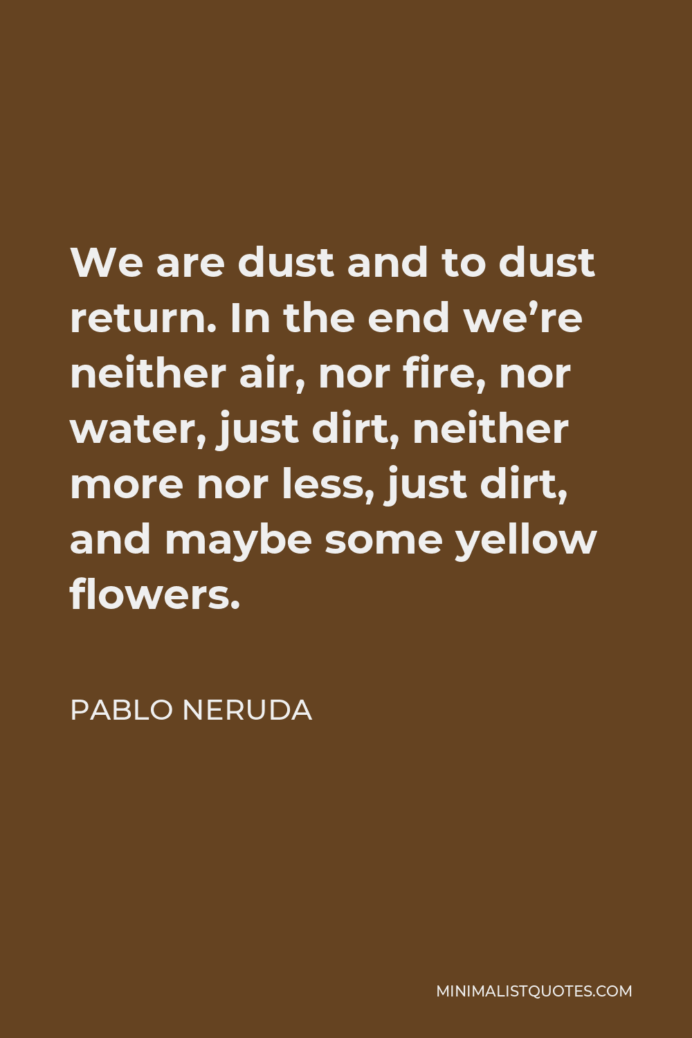Pablo Neruda Quote - We are dust and to dust return. In the end we’re neither air, nor fire, nor water, just dirt, neither more nor less, just dirt, and maybe some yellow flowers.