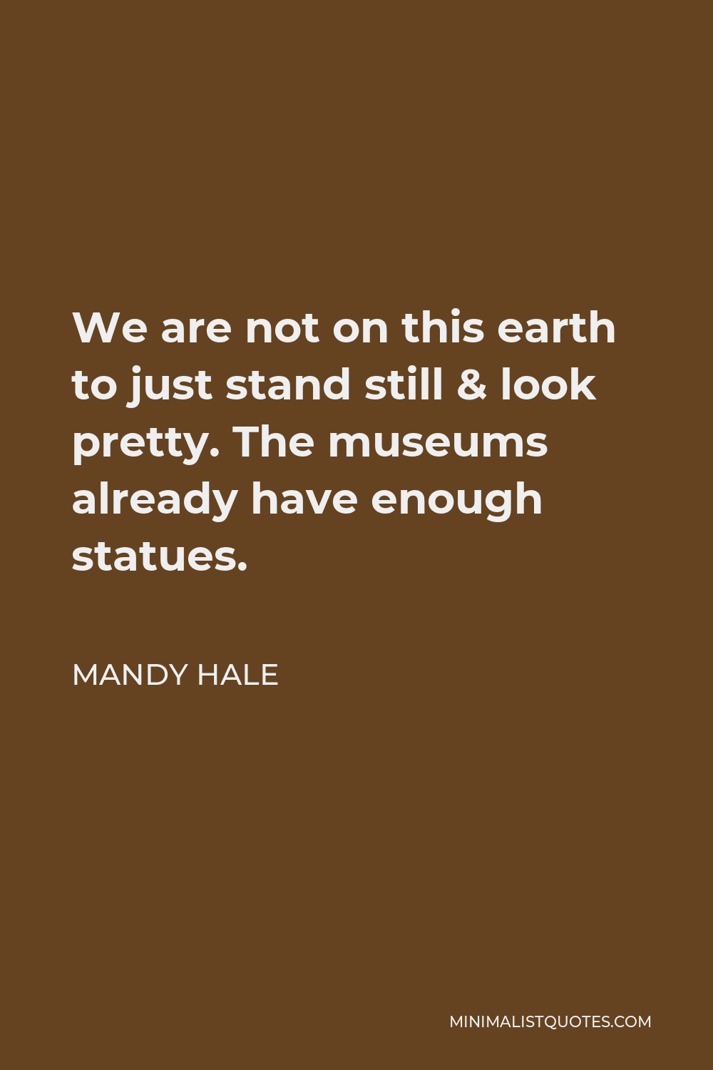 Mandy Hale Quote - We are not on this earth to just stand still & look pretty. The museums already have enough statues.