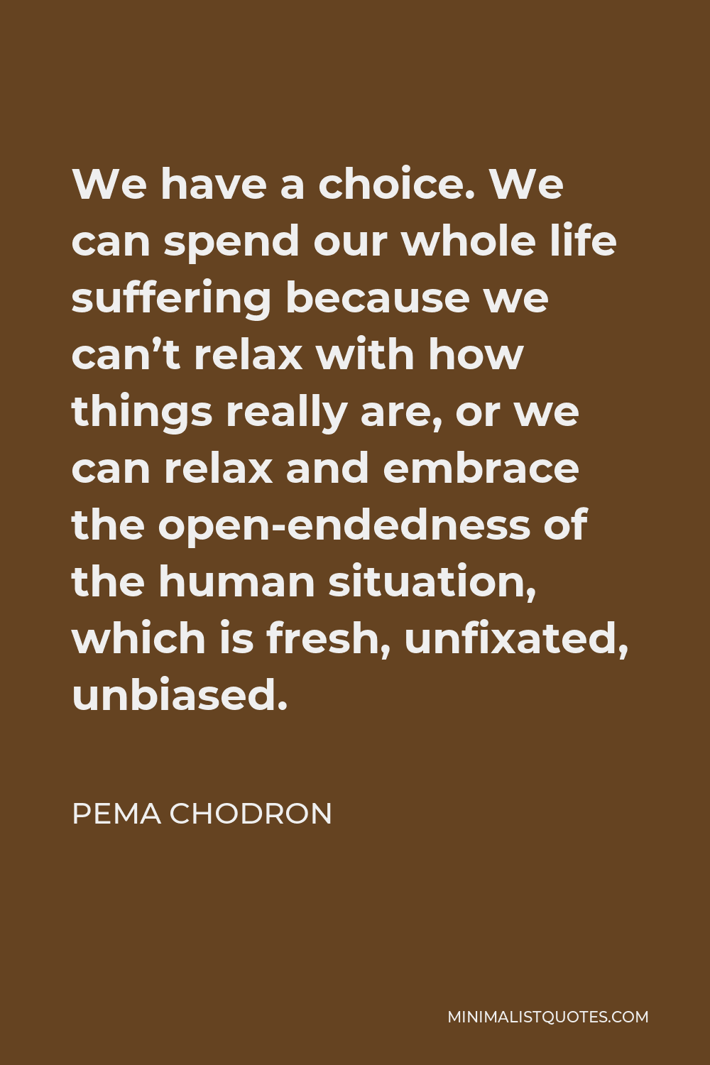 Pema Chodron Quote - We have a choice. We can spend our whole life suffering because we can’t relax with how things really are, or we can relax and embrace the open-endedness of the human situation, which is fresh, unfixated, unbiased.