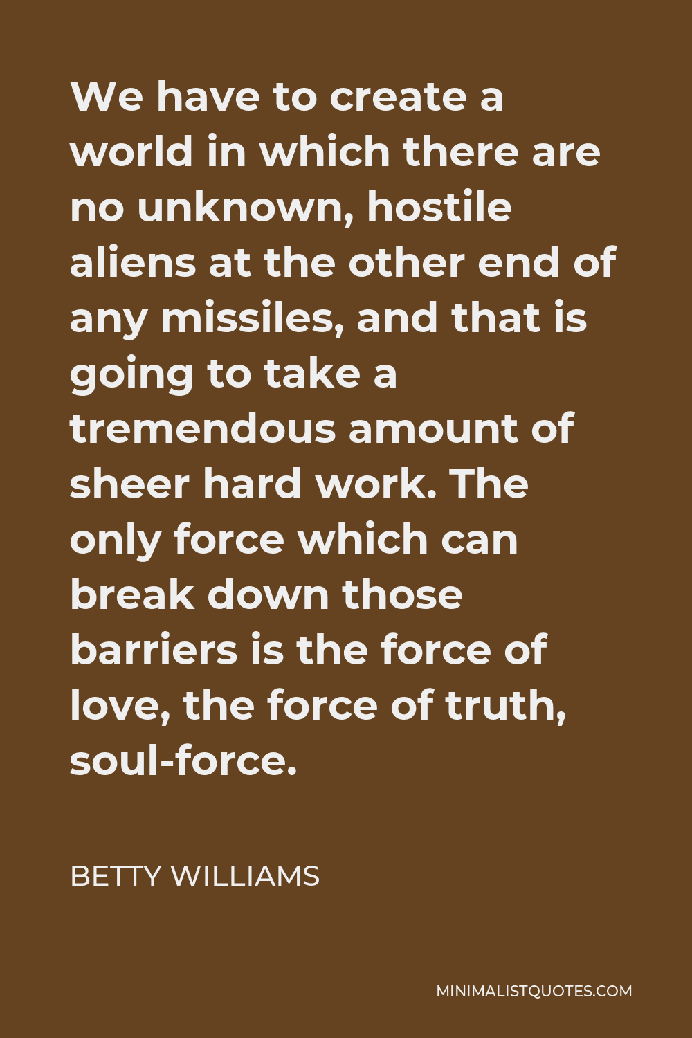 Betty Williams Quote - We have to create a world in which there are no unknown, hostile aliens at the other end of any missiles, and that is going to take a tremendous amount of sheer hard work. The only force which can break down those barriers is the force of love, the force of truth, soul-force.