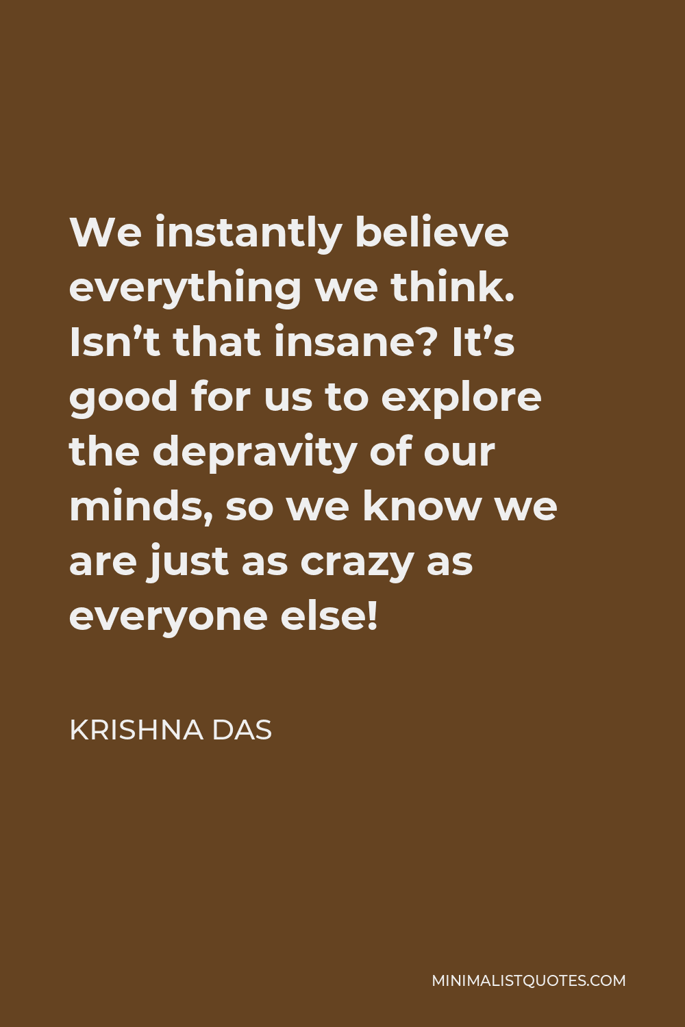 Krishna Das Quote - We instantly believe everything we think. Isn’t that insane? It’s good for us to explore the depravity of our minds, so we know we are just as crazy as everyone else!