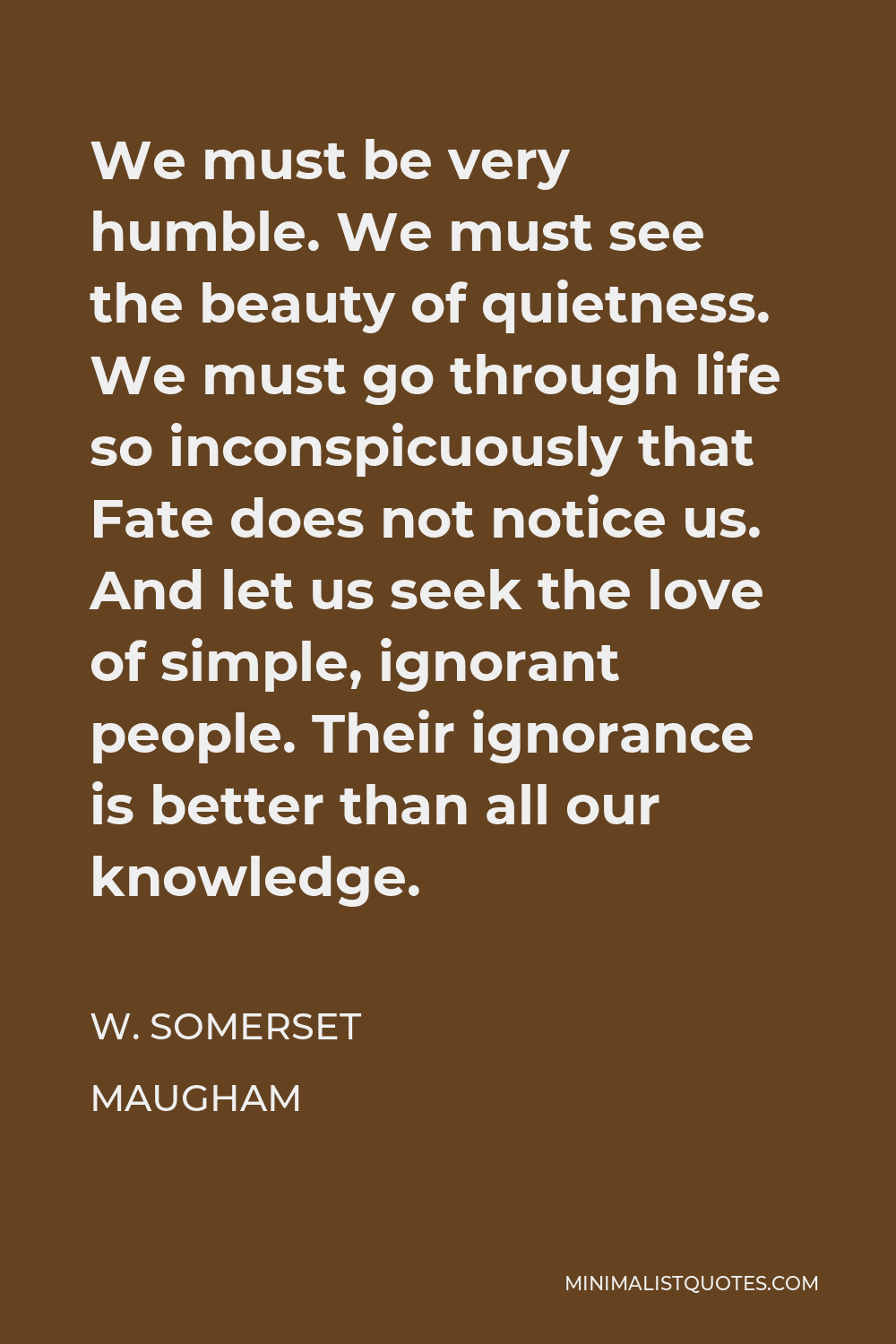 W. Somerset Maugham Quote - We must be very humble. We must see the beauty of quietness. We must go through life so inconspicuously that Fate does not notice us. And let us seek the love of simple, ignorant people. Their ignorance is better than all our knowledge.