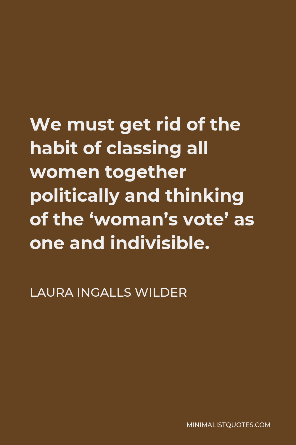 Laura Ingalls Wilder Quote - We must get rid of the habit of classing all women together politically and thinking of the ‘woman’s vote’ as one and indivisible.
