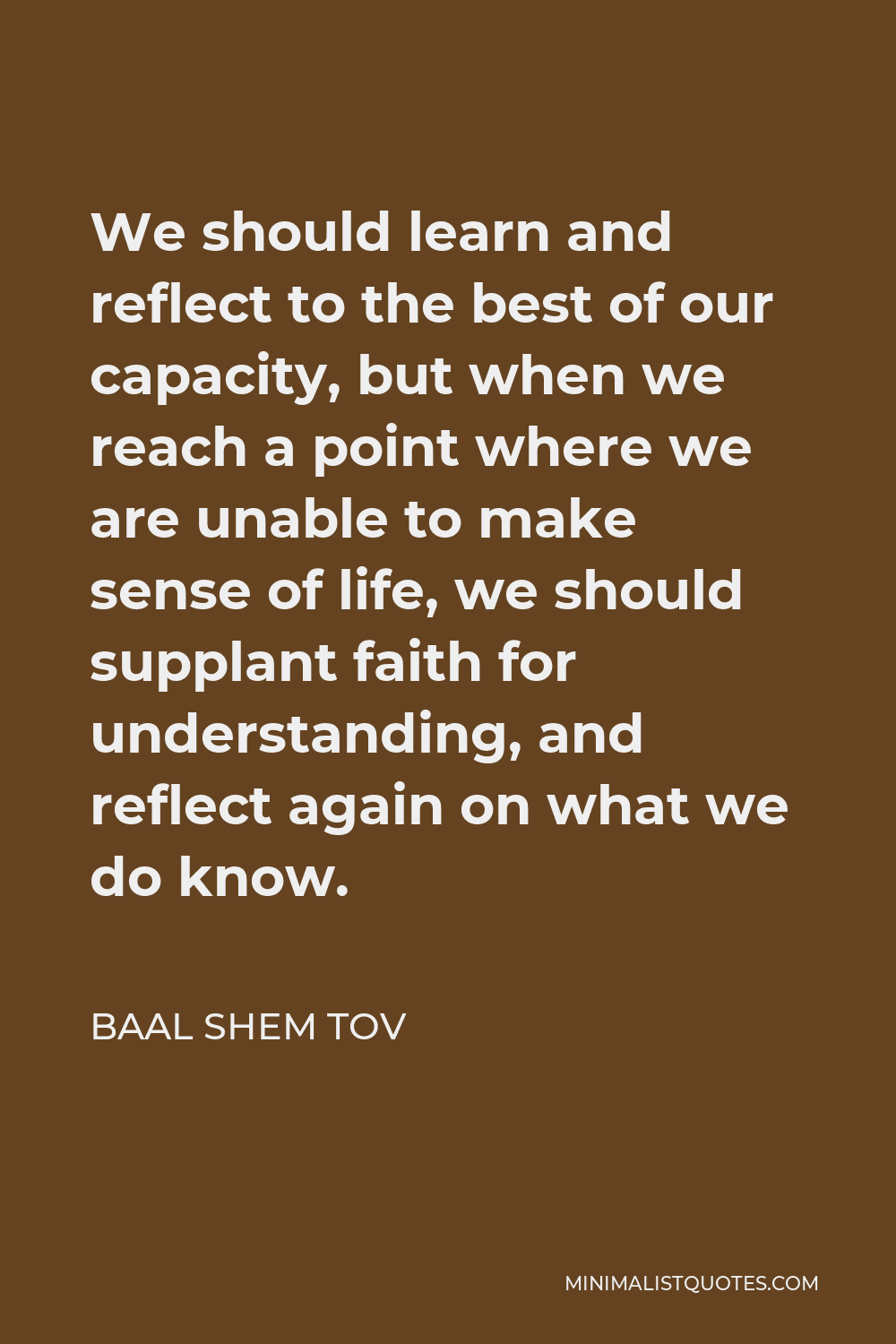 Baal Shem Tov Quote - We should learn and reflect to the best of our capacity, but when we reach a point where we are unable to make sense of life, we should supplant faith for understanding, and reflect again on what we do know.