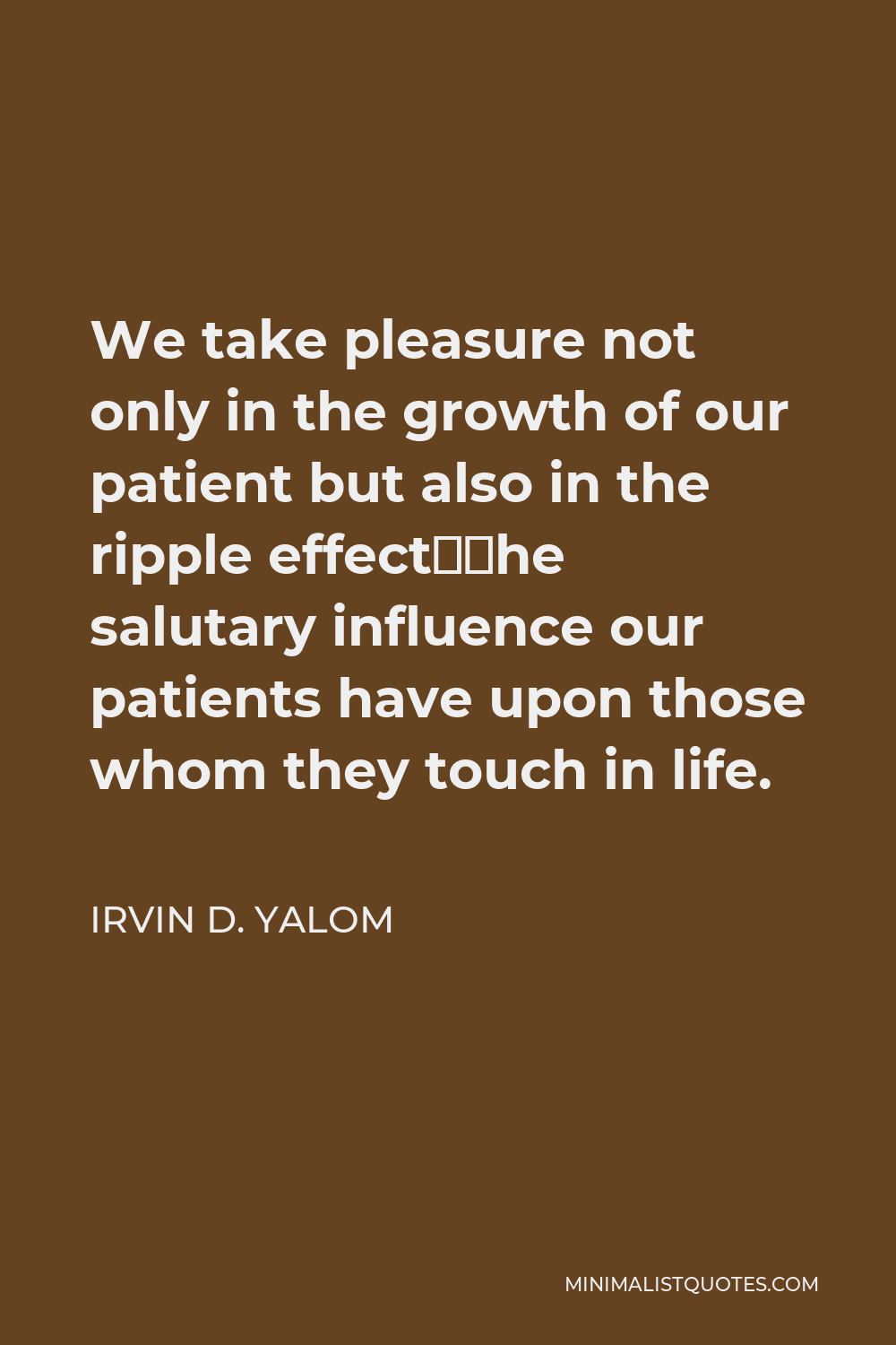 Irvin D. Yalom Quote - We take pleasure not only in the growth of our patient but also in the ripple effect—the salutary influence our patients have upon those whom they touch in life.