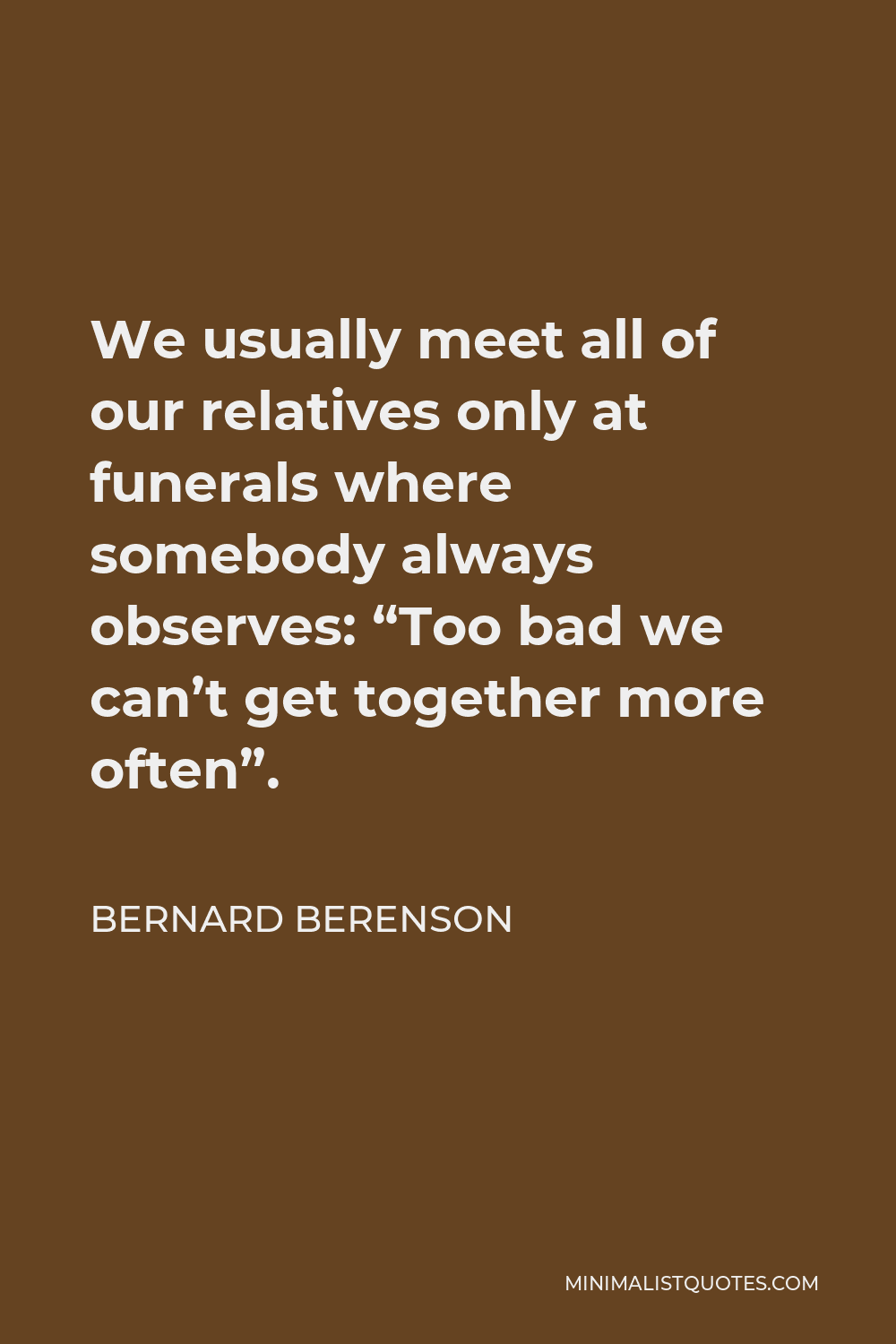 Bernard Berenson Quote - We usually meet all of our relatives only at funerals where somebody always observes: “Too bad we can’t get together more often”.