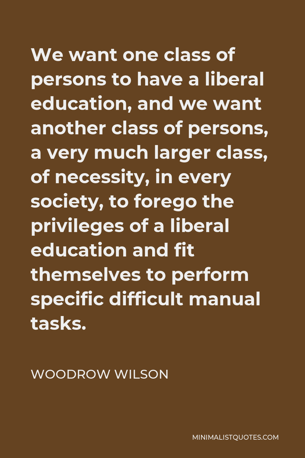 Woodrow Wilson Quote - We want one class of persons to have a liberal education, and we want another class of persons, a very much larger class, of necessity, in every society, to forego the privileges of a liberal education and fit themselves to perform specific difficult manual tasks.
