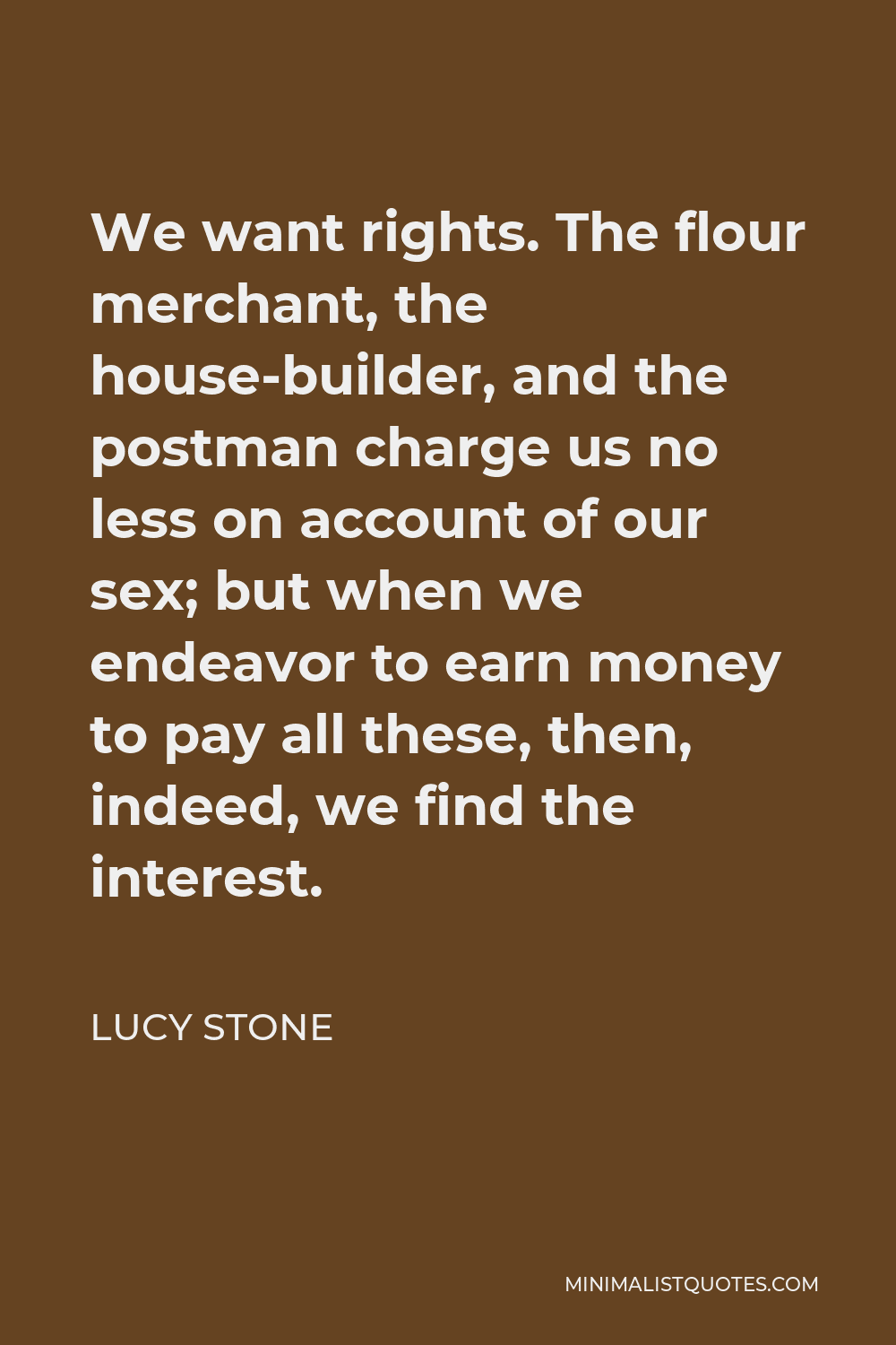 Lucy Stone Quote - We want rights. The flour merchant, the house-builder, and the postman charge us no less on account of our sex; but when we endeavor to earn money to pay all these, then, indeed, we find the interest.