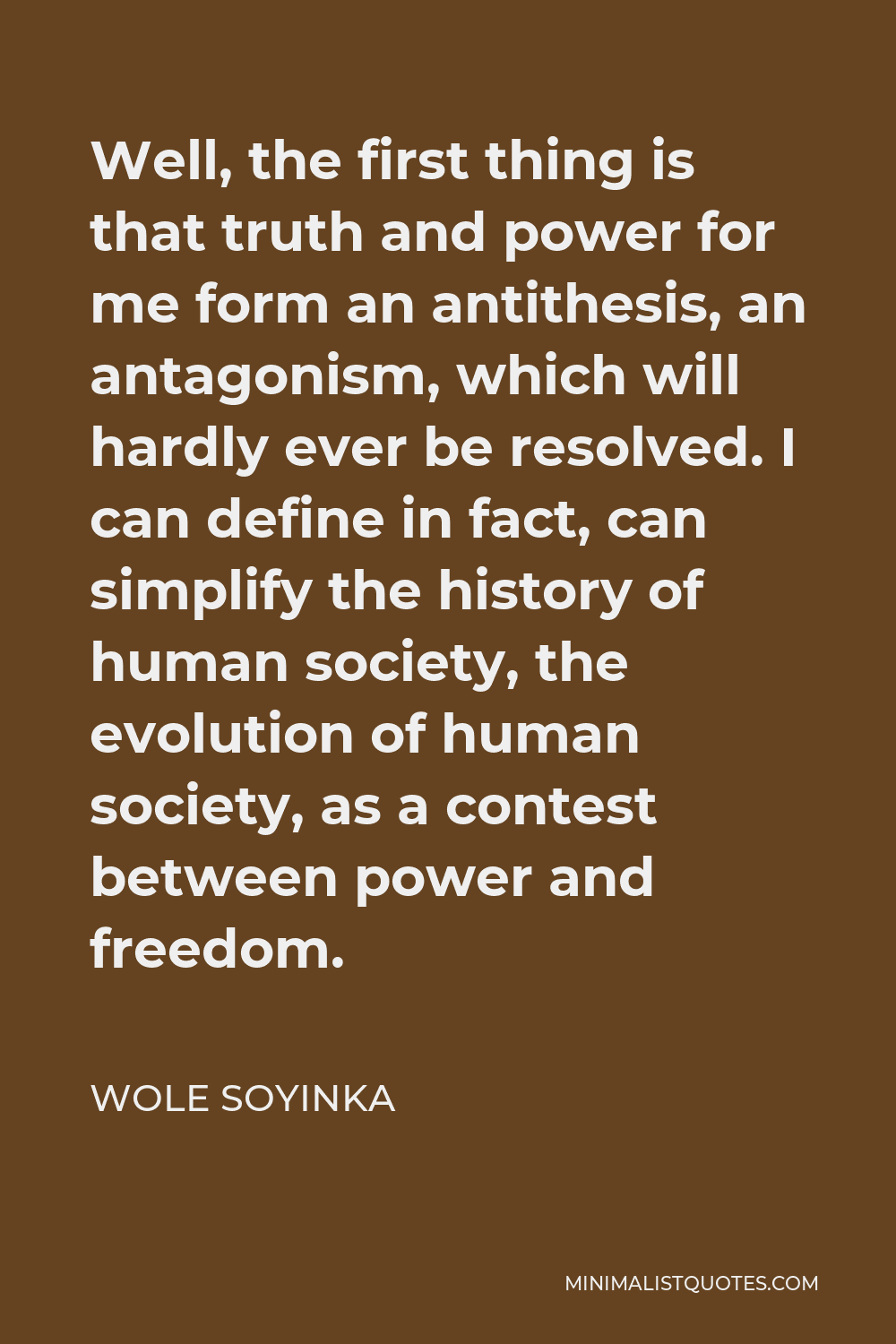 Wole Soyinka Quote - Well, the first thing is that truth and power for me form an antithesis, an antagonism, which will hardly ever be resolved. I can define in fact, can simplify the history of human society, the evolution of human society, as a contest between power and freedom.