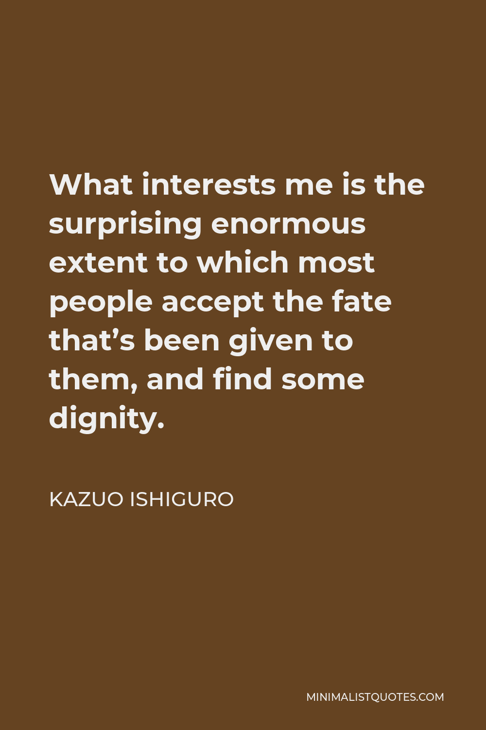 Kazuo Ishiguro Quote - What interests me is the surprising enormous extent to which most people accept the fate that’s been given to them, and find some dignity.