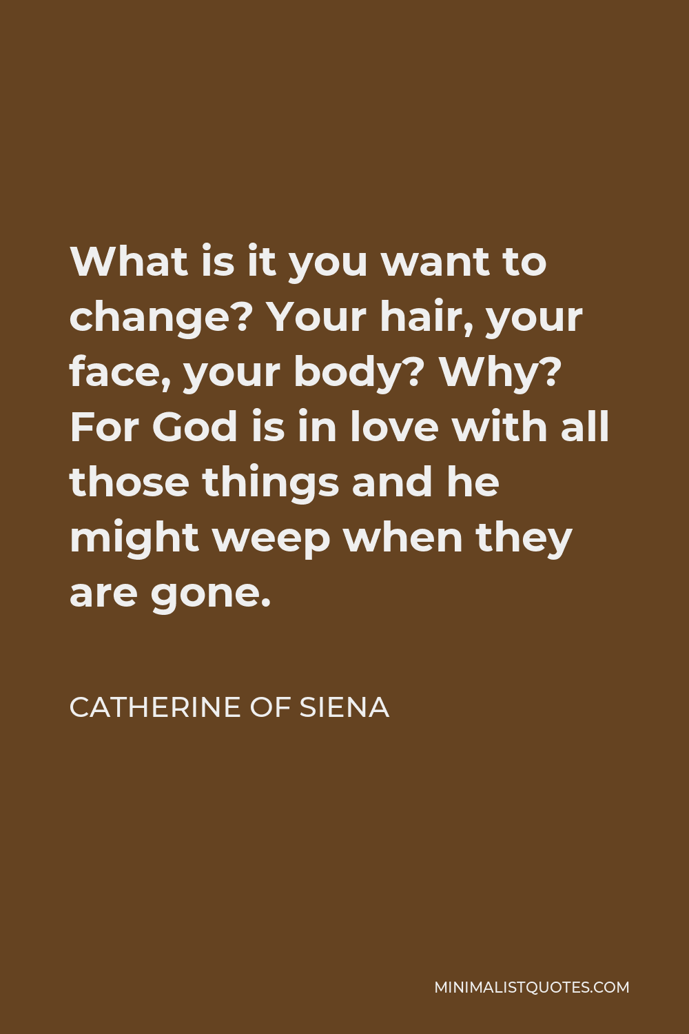 Catherine of Siena Quote - What is it you want to change? Your hair, your face, your body? Why? For God is in love with all those things and he might weep when they are gone.