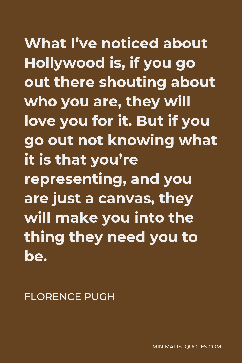 Florence Pugh Quote - What I’ve noticed about Hollywood is, if you go out there shouting about who you are, they will love you for it. But if you go out not knowing what it is that you’re representing, and you are just a canvas, they will make you into the thing they need you to be.