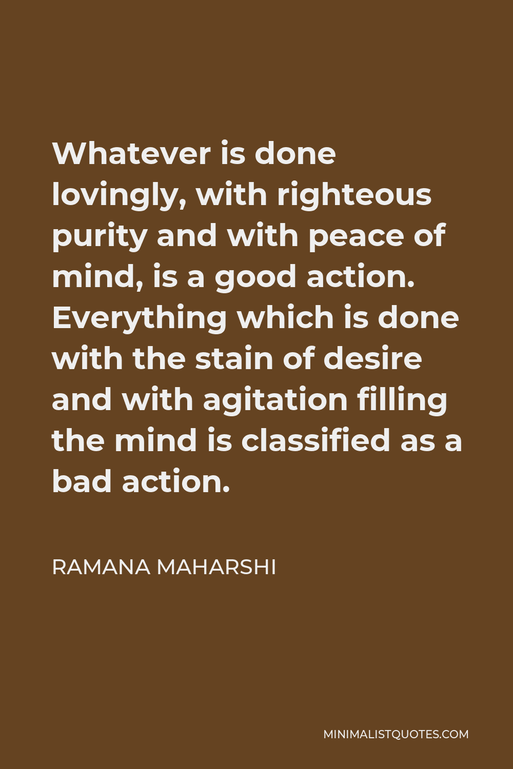 Ramana Maharshi Quote - Whatever is done lovingly, with righteous purity and with peace of mind, is a good action. Everything which is done with the stain of desire and with agitation filling the mind is classified as a bad action.