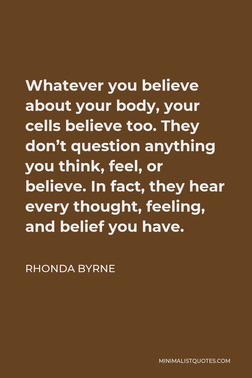 Rhonda Byrne Quote - Whatever you believe about your body, your cells believe too. They don’t question anything you think, feel, or believe. In fact, they hear every thought, feeling, and belief you have.