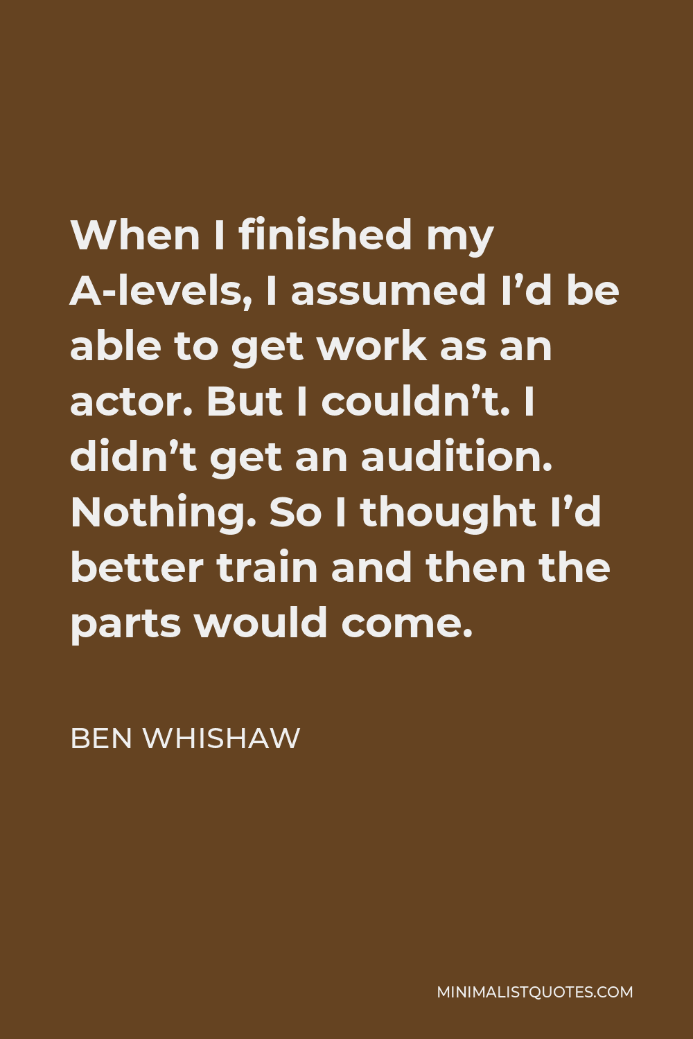 Ben Whishaw Quote - When I finished my A-levels, I assumed I’d be able to get work as an actor. But I couldn’t. I didn’t get an audition. Nothing. So I thought I’d better train and then the parts would come.