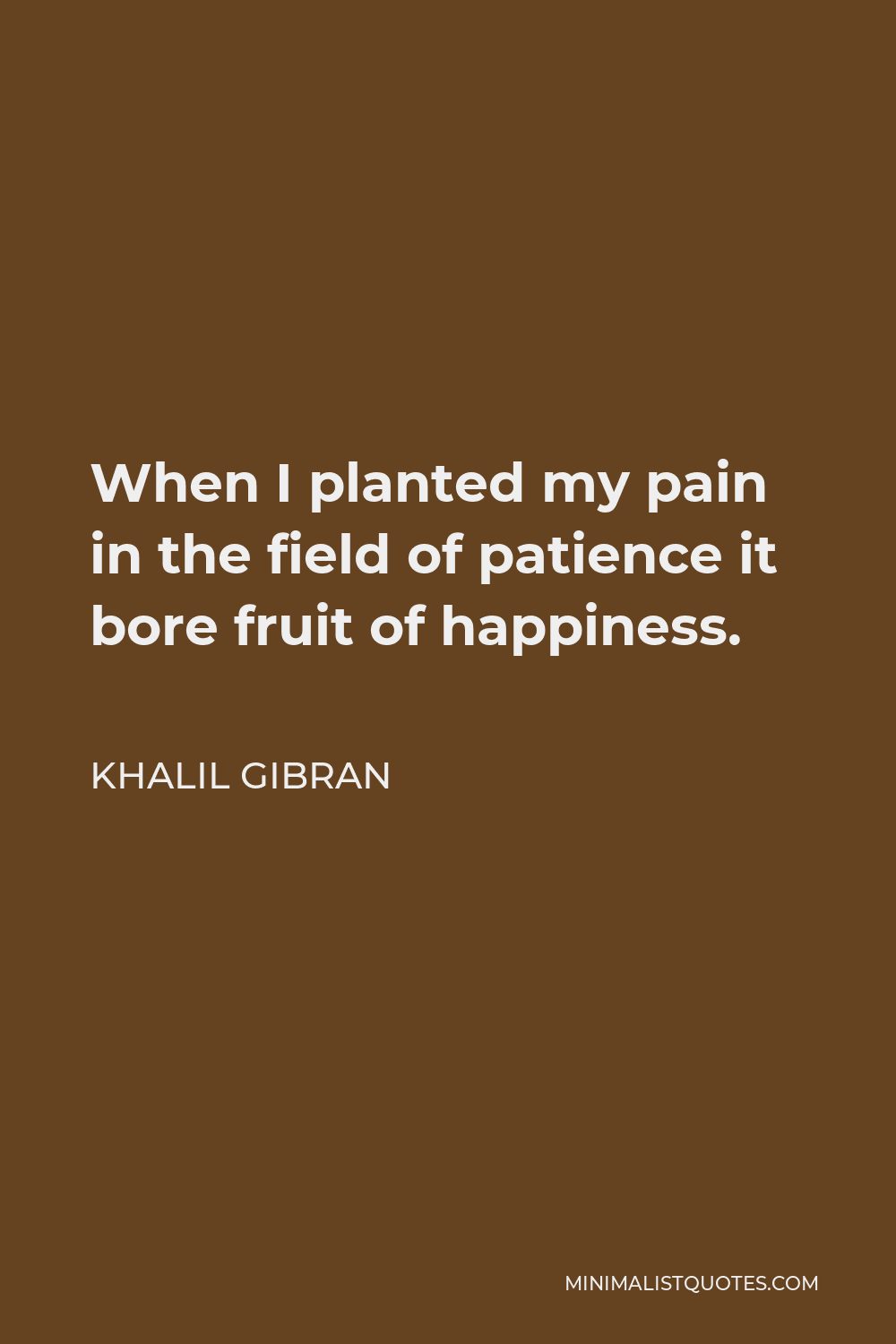 Khalil Gibran Quote - When I planted my pain in the field of patience it bore fruit of happiness.
