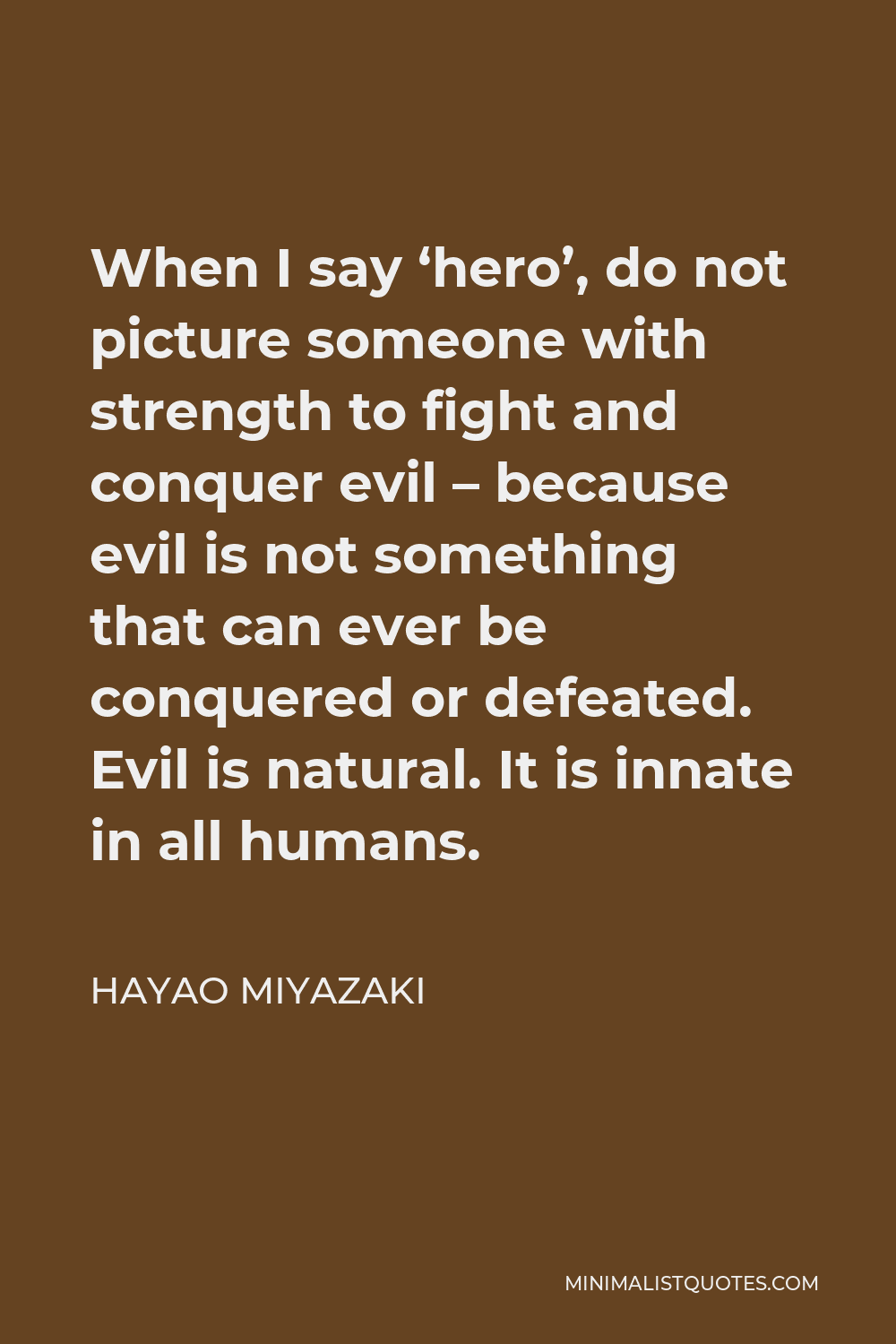 Hayao Miyazaki Quote - When I say ‘hero’, do not picture someone with strength to fight and conquer evil – because evil is not something that can ever be conquered or defeated. Evil is natural. It is innate in all humans.