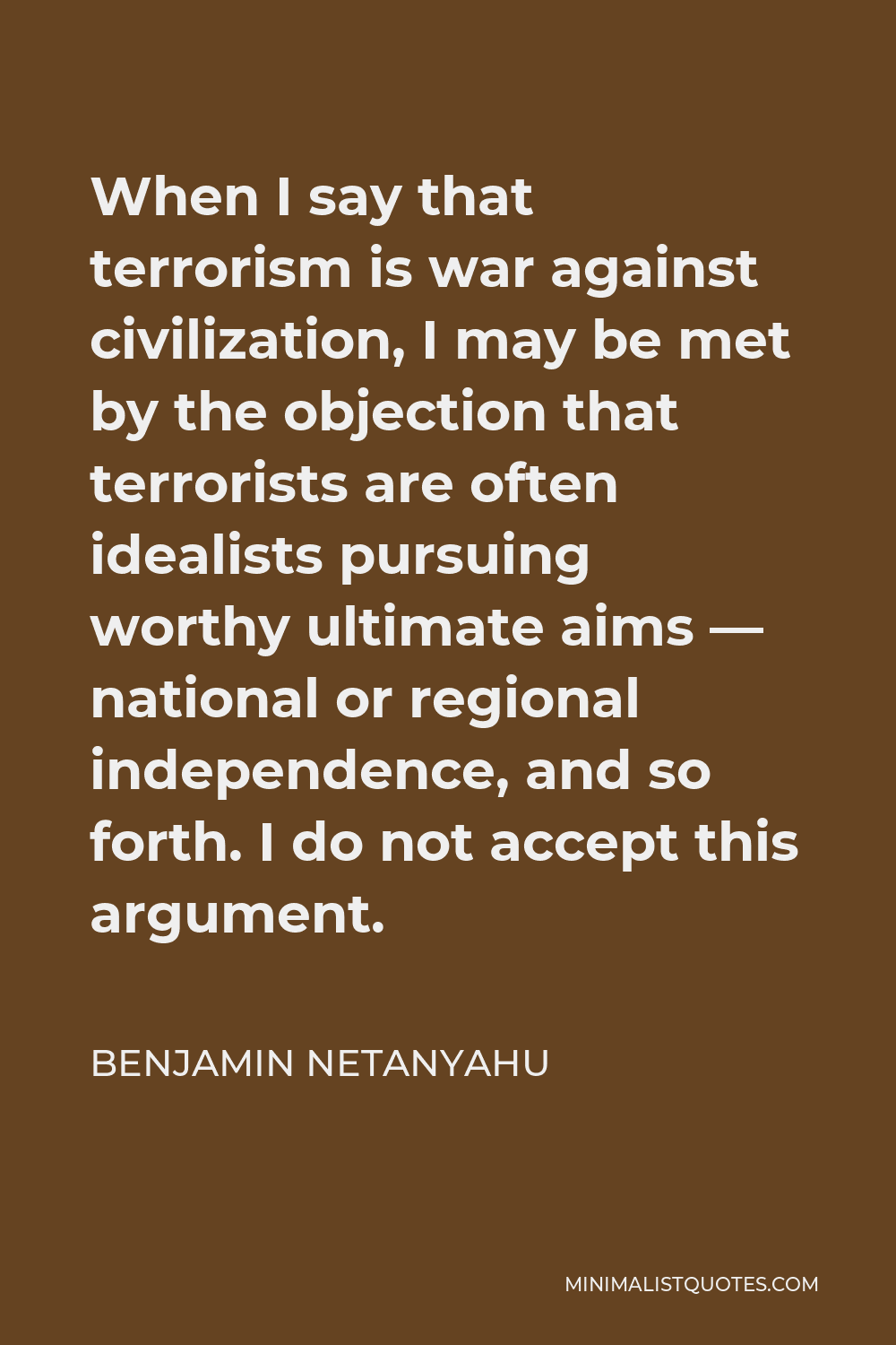 Benjamin Netanyahu Quote - When I say that terrorism is war against civilization, I may be met by the objection that terrorists are often idealists pursuing worthy ultimate aims — national or regional independence, and so forth. I do not accept this argument.