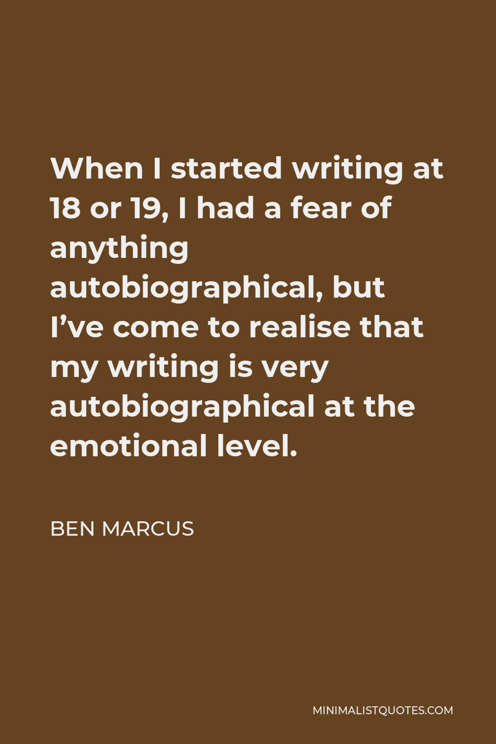 Ben Marcus Quote - When I started writing at 18 or 19, I had a fear of anything autobiographical, but I’ve come to realise that my writing is very autobiographical at the emotional level.