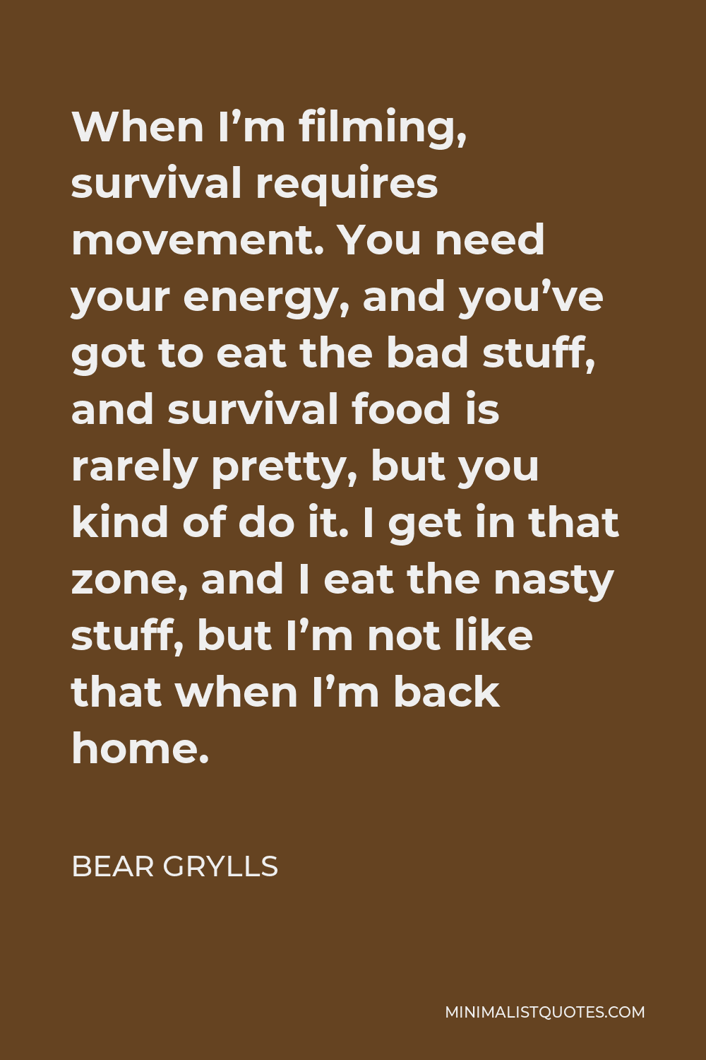 Bear Grylls Quote - When I’m filming, survival requires movement. You need your energy, and you’ve got to eat the bad stuff, and survival food is rarely pretty, but you kind of do it. I get in that zone, and I eat the nasty stuff, but I’m not like that when I’m back home.