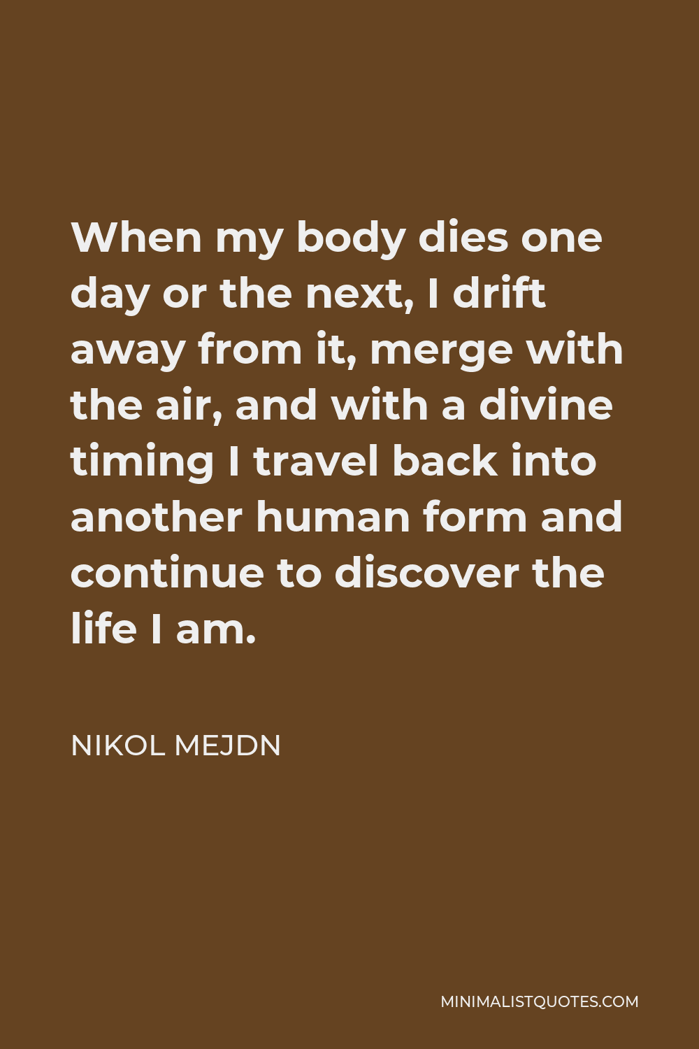Nikol Mejdn Quote - When my body dies one day or the next, I drift away from it, merge with the air, and with a divine timing I travel back into another human form and continue to discover the life I am.