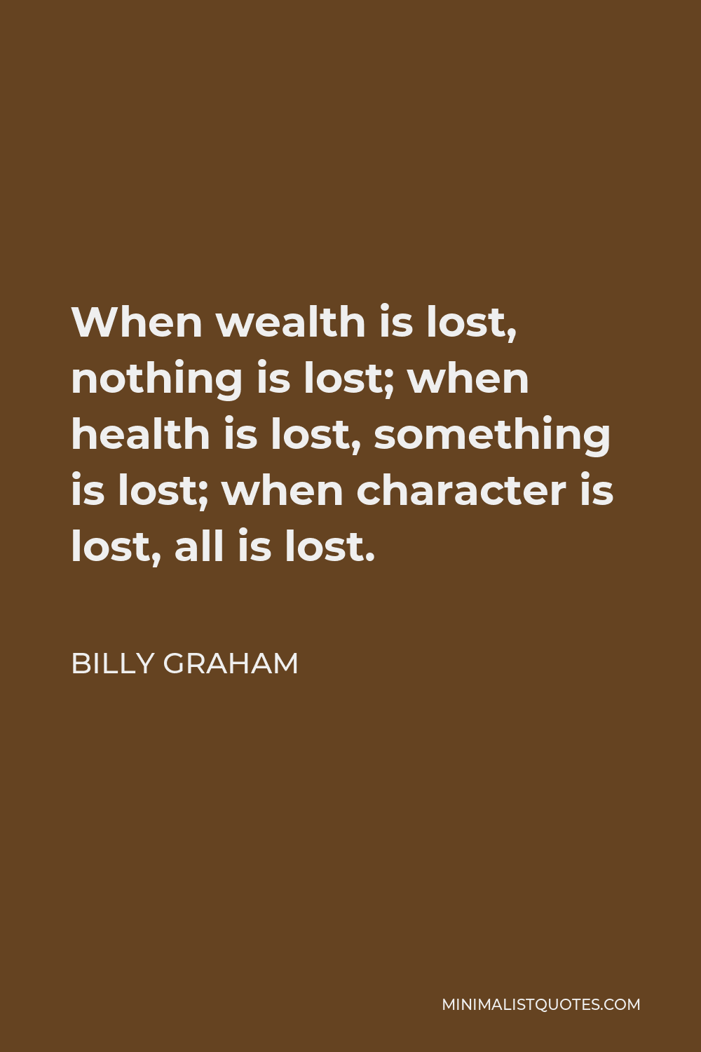 Billy Graham Quote - When wealth is lost, nothing is lost; when health is lost, something is lost; when character is lost, all is lost.