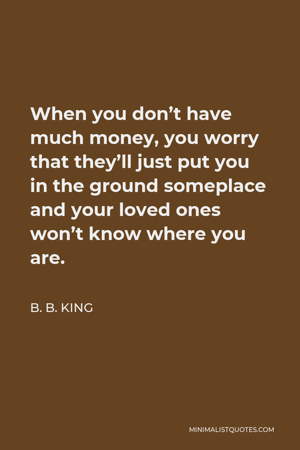 B. B. King Quote - When you don’t have much money, you worry that they’ll just put you in the ground someplace and your loved ones won’t know where you are.