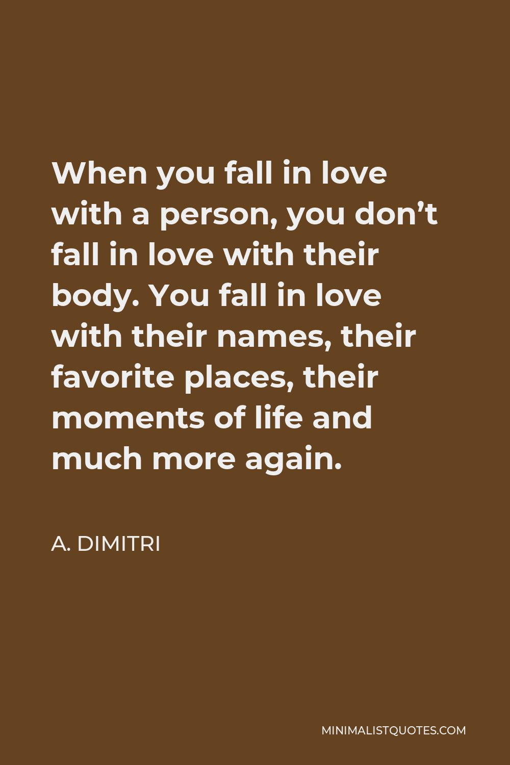 A. Dimitri Quote - When you fall in love with a person, you don’t fall in love with their body. You fall in love with their names, their favorite places, their moments of life and much more again.