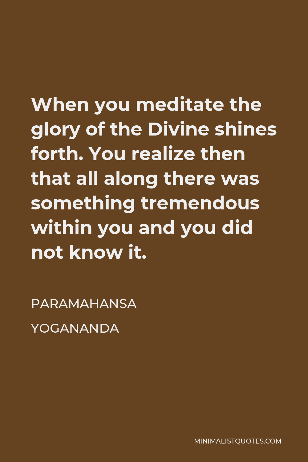 Paramahansa Yogananda Quote - When you meditate the glory of the Divine shines forth. You realize then that all along there was something tremendous within you and you did not know it.