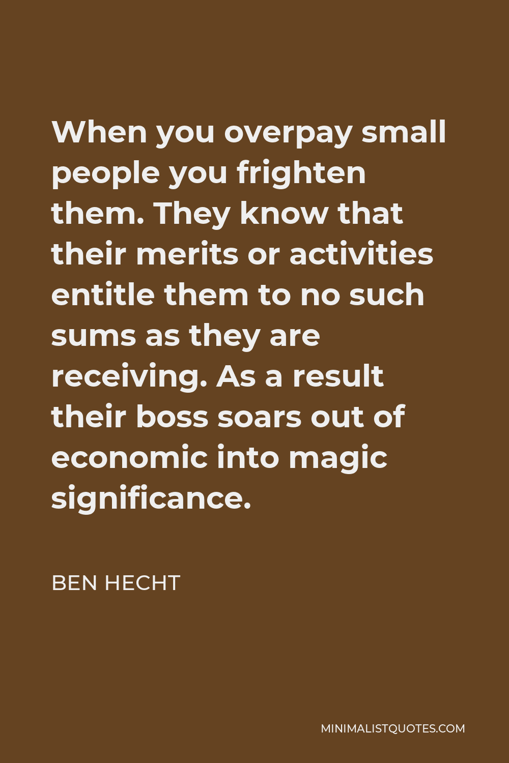 Ben Hecht Quote - When you overpay small people you frighten them. They know that their merits or activities entitle them to no such sums as they are receiving. As a result their boss soars out of economic into magic significance.