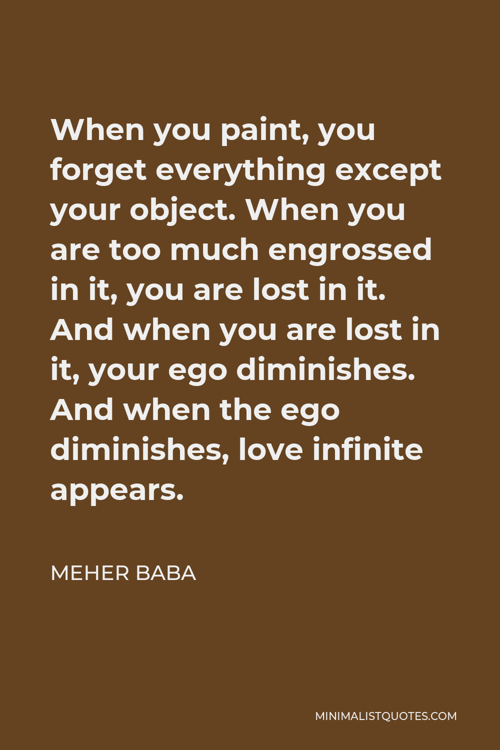 Meher Baba Quote - When you paint, you forget everything except your object. When you are too much engrossed in it, you are lost in it. And when you are lost in it, your ego diminishes. And when the ego diminishes, love infinite appears.
