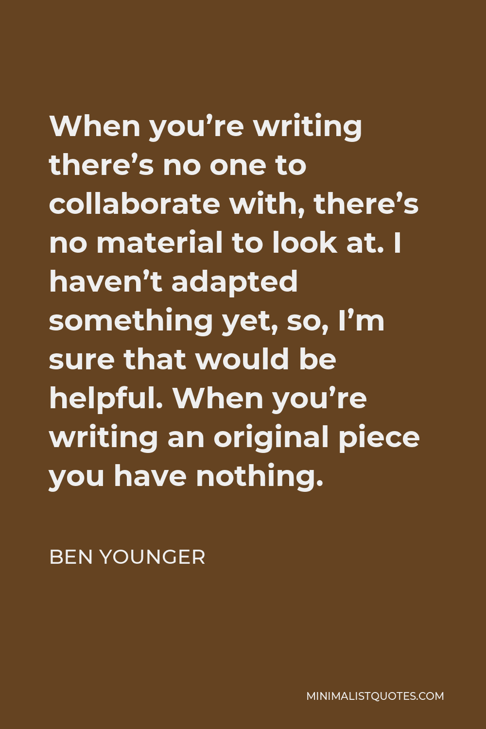 Ben Younger Quote - When you’re writing there’s no one to collaborate with, there’s no material to look at. I haven’t adapted something yet, so, I’m sure that would be helpful. When you’re writing an original piece you have nothing.