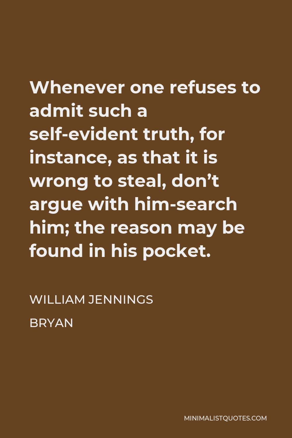 William Jennings Bryan Quote - Whenever one refuses to admit such a self-evident truth, for instance, as that it is wrong to steal, don’t argue with him-search him; the reason may be found in his pocket.