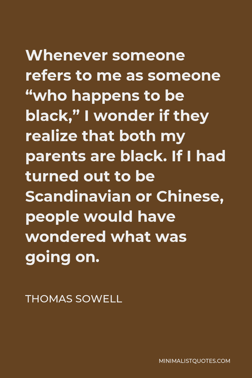 Thomas Sowell Quote - Whenever someone refers to me as someone “who happens to be black,” I wonder if they realize that both my parents are black. If I had turned out to be Scandinavian or Chinese, people would have wondered what was going on.