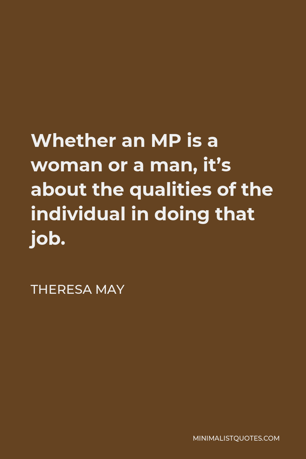 Theresa May Quote - Whether an MP is a woman or a man, it’s about the qualities of the individual in doing that job.