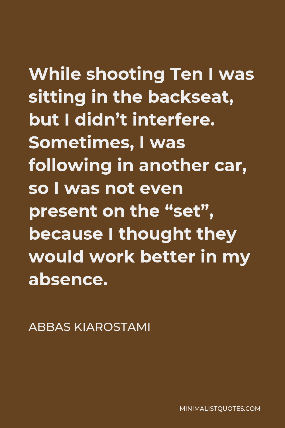 Abbas Kiarostami Quote - While shooting Ten I was sitting in the backseat, but I didn’t interfere. Sometimes, I was following in another car, so I was not even present on the “set”, because I thought they would work better in my absence.