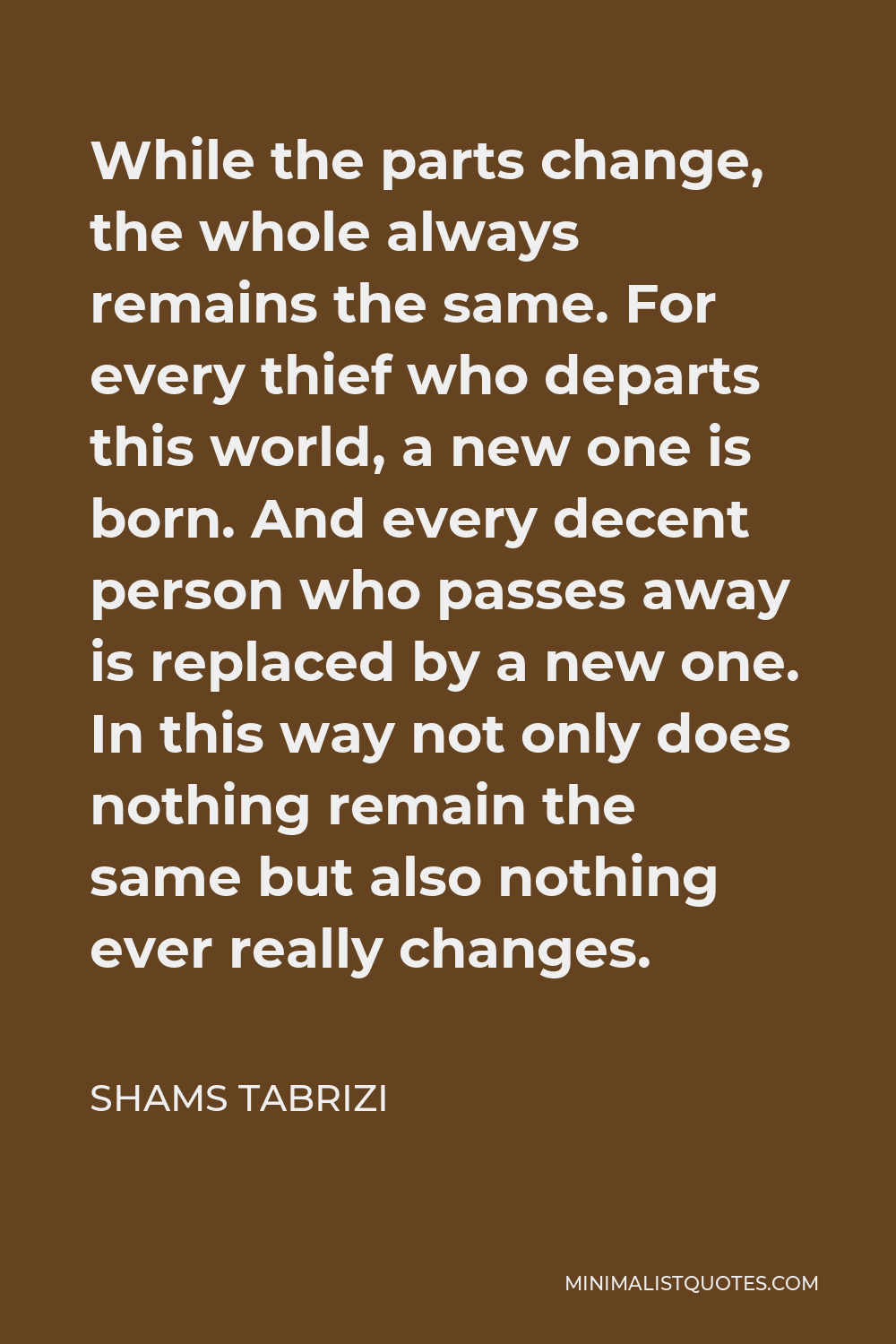 Shams Tabrizi Quote - While the parts change, the whole always remains the same. For every thief who departs this world, a new one is born. And every decent person who passes away is replaced by a new one. In this way not only does nothing remain the same but also nothing ever really changes.